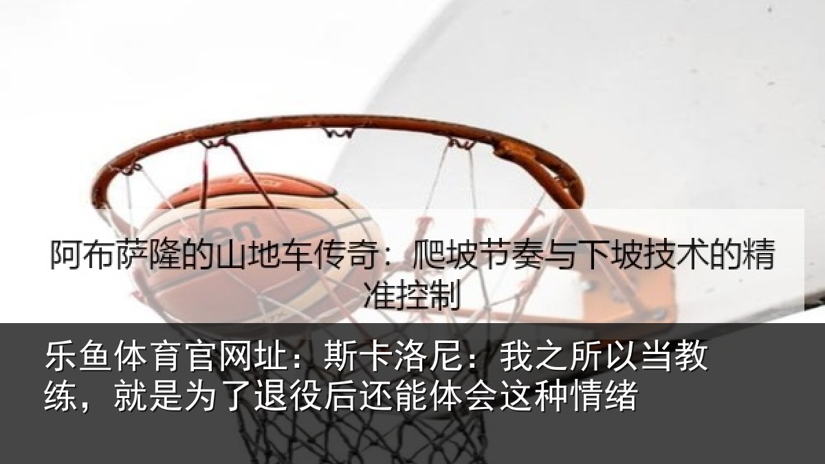 乐鱼体育官网址:斯卡洛尼:我之所以当教练,就是为了退役后还能体会这种情绪