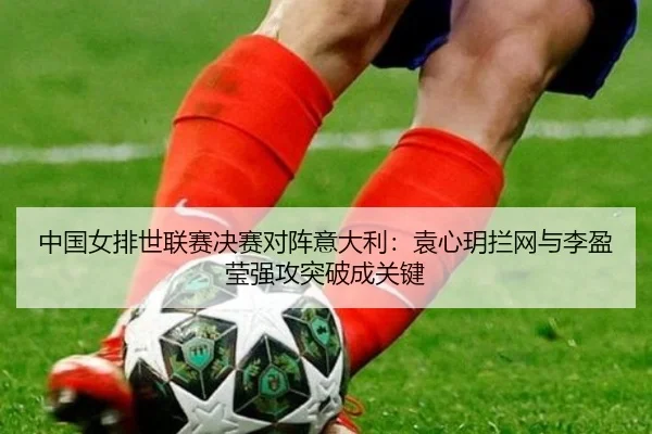 中国女排世联赛决赛对阵意大利：袁心玥拦网与李盈莹强攻突破成关键