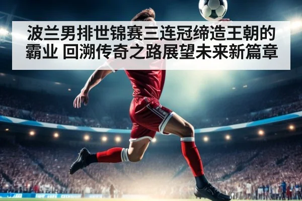波兰男排世锦赛三连冠缔造王朝的霸业 回溯传奇之路展望未来新篇章