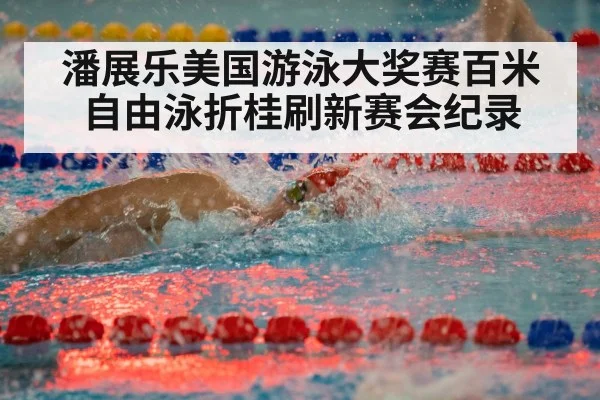 潘展乐美国游泳大奖赛百米自由泳折桂刷新赛会纪录