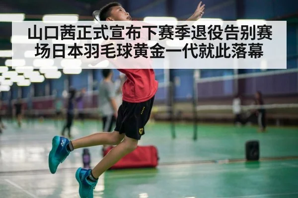山口茜正式宣布下赛季退役告别赛场日本羽毛球黄金一代就此落幕
