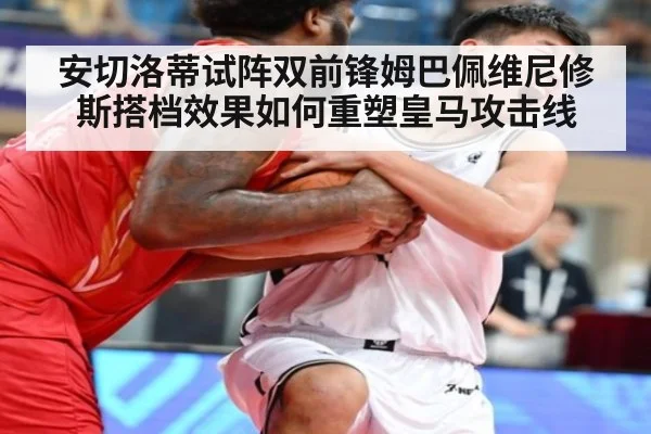 安切洛蒂试阵双前锋姆巴佩维尼修斯搭档效果如何重塑皇马攻击线